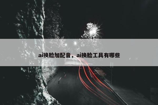 ai换脸加配音，ai换脸工具有哪些