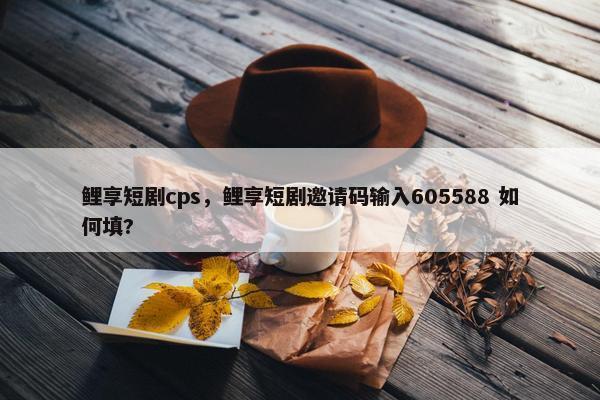 鲤享短剧cps，鲤享短剧邀请码输入605588 如何填?