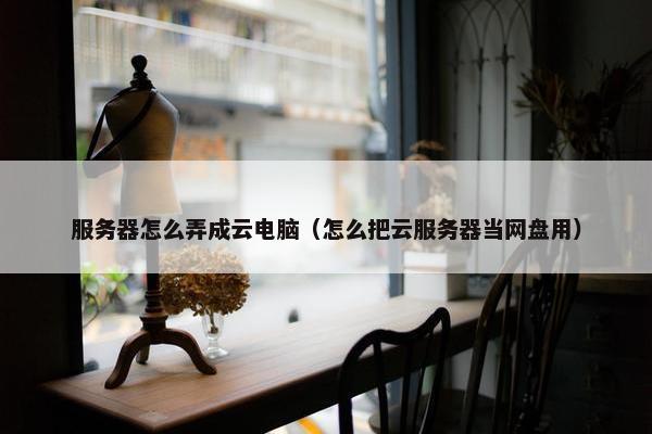 服务器怎么弄成云电脑（怎么把云服务器当网盘用）
