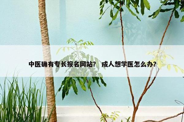 中医确有专长报名网站？ 成人想学医怎么办？