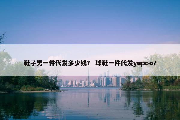 鞋子男一件代发多少钱？ 球鞋一件代发yupoo？