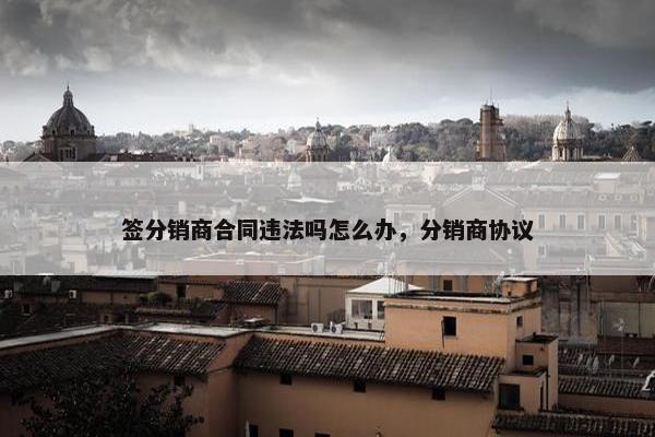 签分销商合同违法吗怎么办，分销商协议