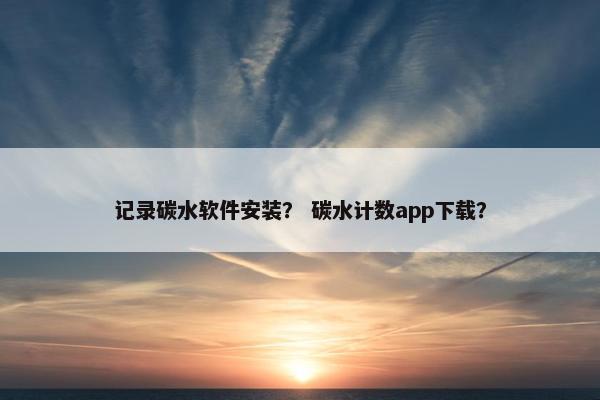 记录碳水软件安装？ 碳水计数app下载？