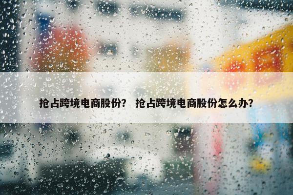 抢占跨境电商股份？ 抢占跨境电商股份怎么办？