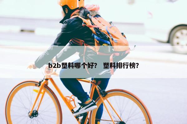 b2b塑料哪个好？ 塑料排行榜？