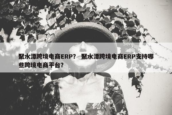 聚水潭跨境电商ERP？ 聚水潭跨境电商ERP支持哪些跨境电商平台？