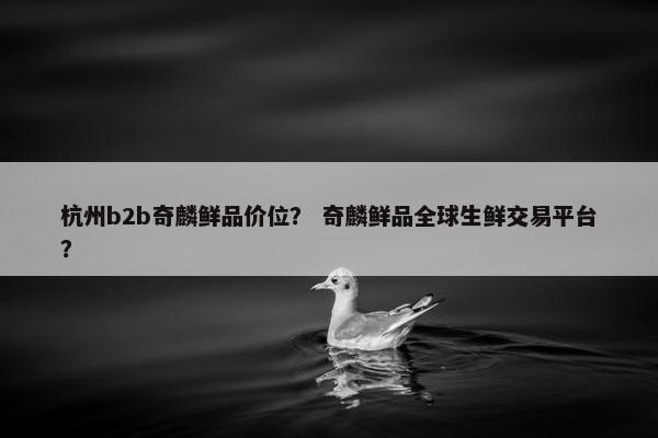 杭州b2b奇麟鲜品价位？ 奇麟鲜品全球生鲜交易平台？