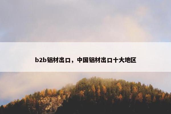 b2b铝材出口，中国铝材出口十大地区