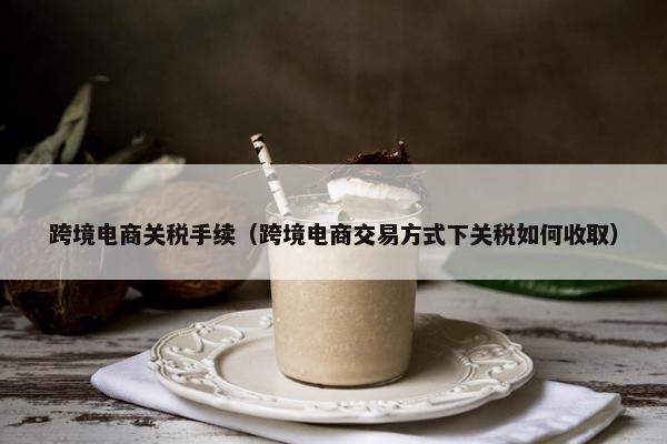 跨境电商关税手续（跨境电商交易方式下关税如何收取）