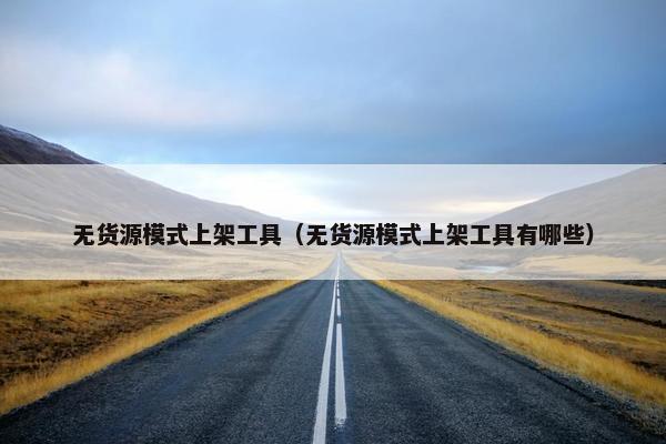无货源模式上架工具（无货源模式上架工具有哪些）
