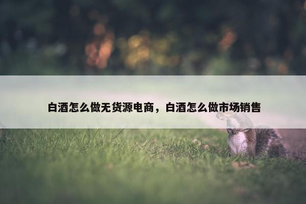 白酒怎么做无货源电商，白酒怎么做市场销售