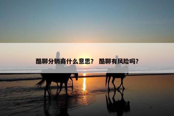 酷聊分销商什么意思？ 酷聊有风险吗？