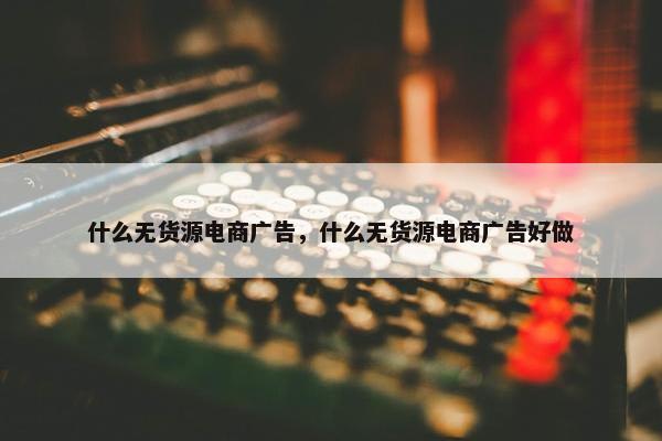 什么无货源电商广告，什么无货源电商广告好做