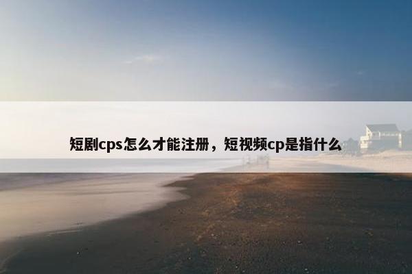 短剧cps怎么才能注册，短视频cp是指什么