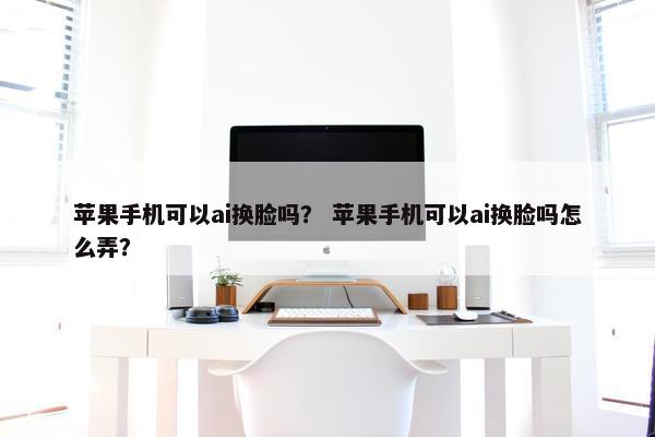 苹果手机可以ai换脸吗？ 苹果手机可以ai换脸吗怎么弄？