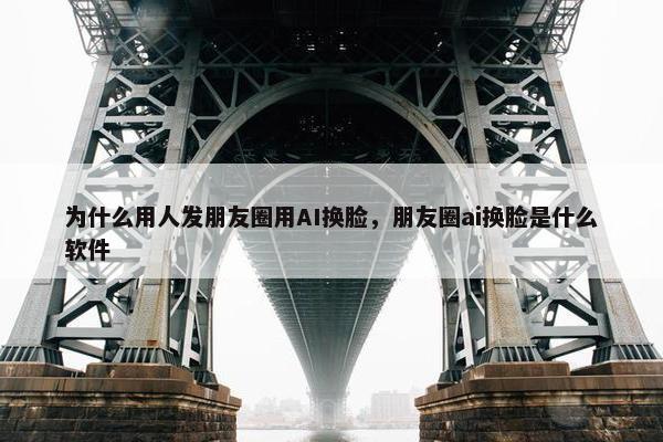 为什么用人发朋友圈用AI换脸，朋友圈ai换脸是什么软件