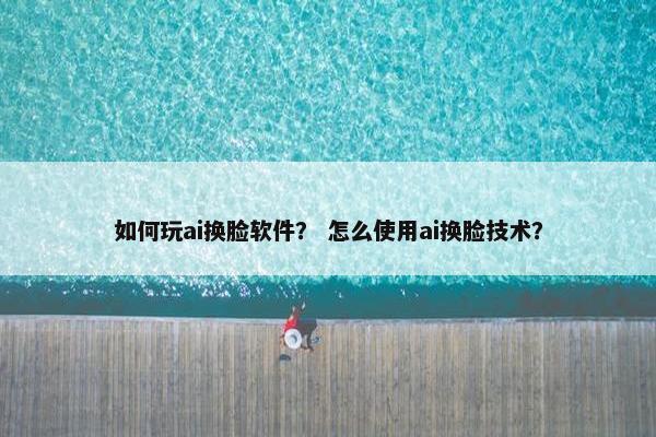 如何玩ai换脸软件？ 怎么使用ai换脸技术？