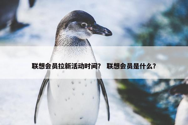 联想会员拉新活动时间？ 联想会员是什么？
