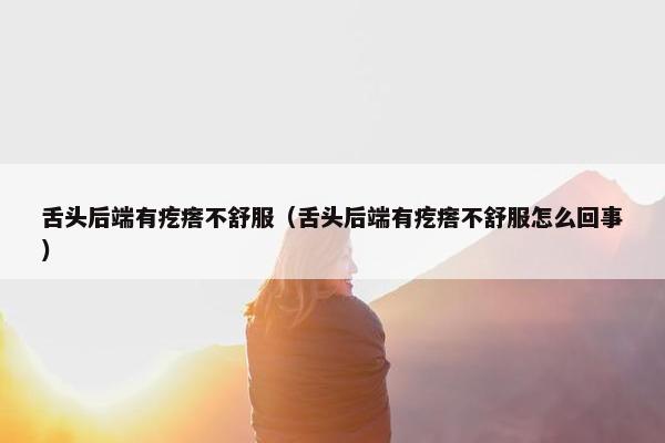 舌头后端有疙瘩不舒服（舌头后端有疙瘩不舒服怎么回事）