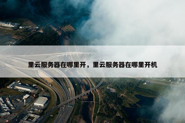 里云服务器在哪里开，里云服务器在哪里开机