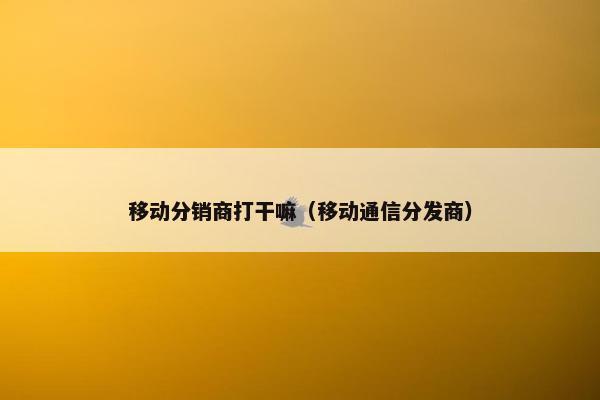 移动分销商打干嘛（移动通信分发商）