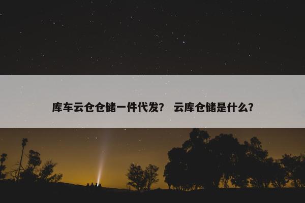 库车云仓仓储一件代发？ 云库仓储是什么？