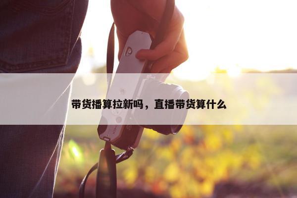 带货播算拉新吗，直播带货算什么
