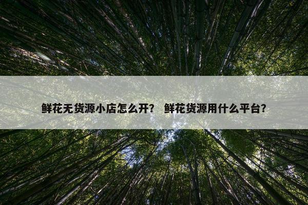 鲜花无货源小店怎么开？ 鲜花货源用什么平台？