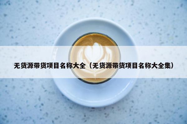 无货源带货项目名称大全（无货源带货项目名称大全集）