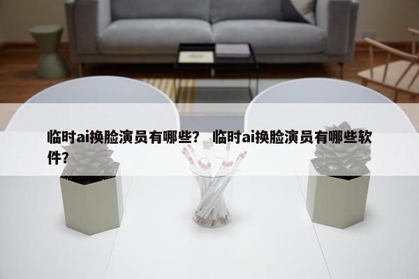 临时ai换脸演员有哪些？ 临时ai换脸演员有哪些软件？