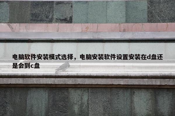 电脑软件安装模式选择，电脑安装软件设置安装在d盘还是会到c盘