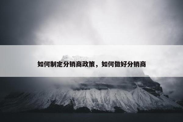 如何制定分销商政策，如何做好分销商