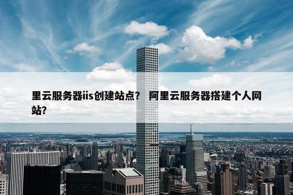 里云服务器iis创建站点？ 阿里云服务器搭建个人网站？