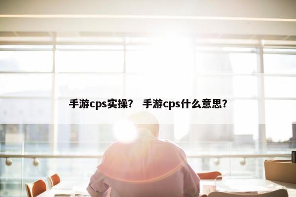 手游cps实操？ 手游cps什么意思？