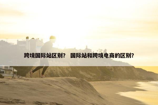 跨境国际站区别？ 国际站和跨境电商的区别？