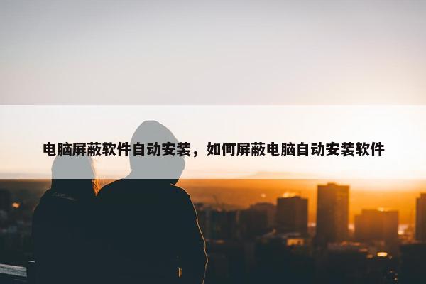 电脑屏蔽软件自动安装，如何屏蔽电脑自动安装软件