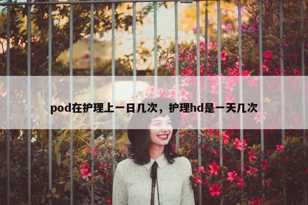 pod在护理上一日几次，护理hd是一天几次