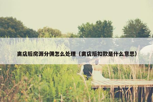 离店后房源分佣怎么处理（离店后扣款是什么意思）