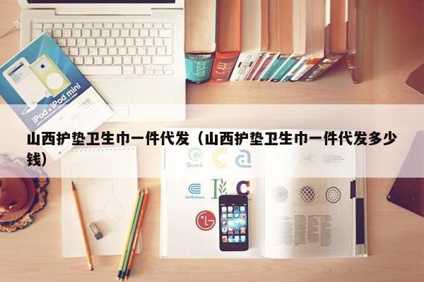 山西护垫卫生巾一件代发（山西护垫卫生巾一件代发多少钱）