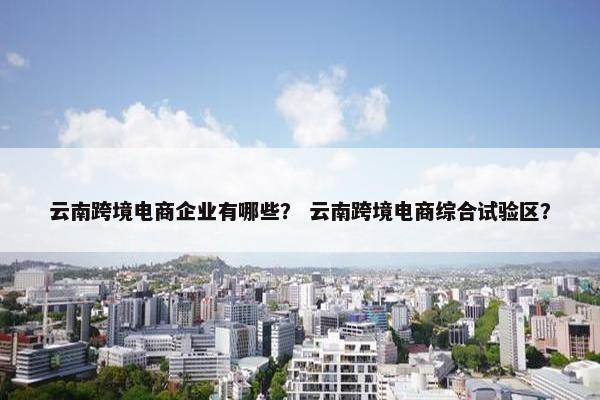 云南跨境电商企业有哪些？ 云南跨境电商综合试验区？
