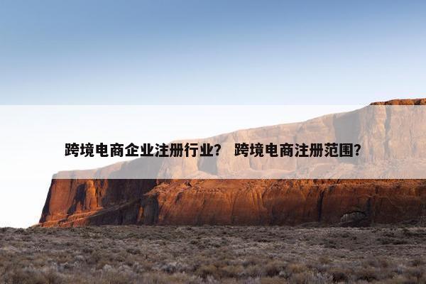 跨境电商企业注册行业？ 跨境电商注册范围？