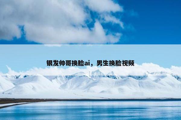 银发帅哥换脸ai，男生换脸视频
