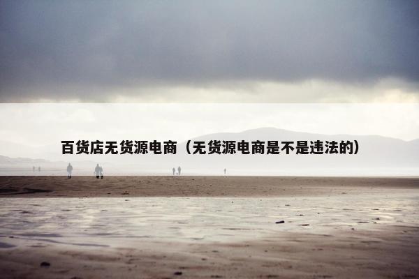 百货店无货源电商（无货源电商是不是违法的）