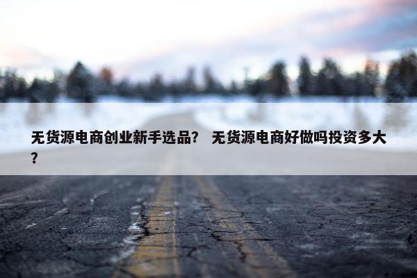 无货源电商创业新手选品？ 无货源电商好做吗投资多大？
