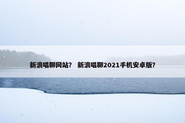 新浪唱聊网站？ 新浪唱聊2021手机安卓版？