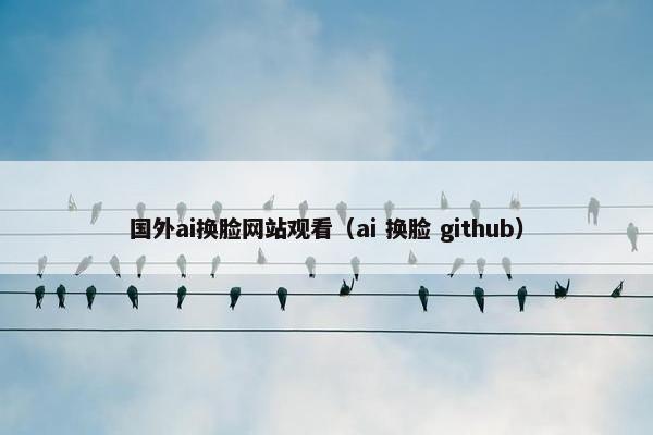 国外ai换脸网站观看（ai 换脸 github）