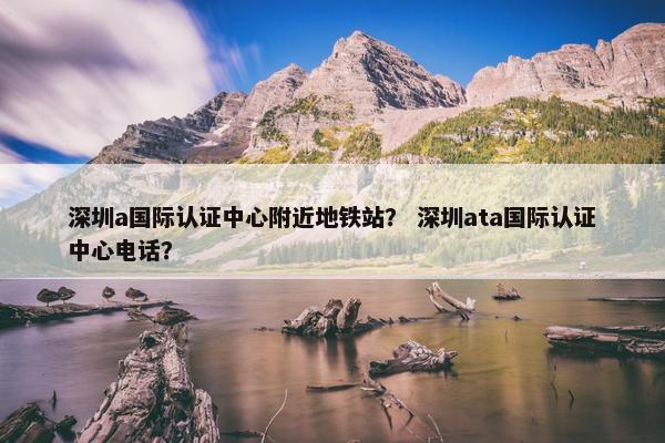 深圳a国际认证中心附近地铁站？ 深圳ata国际认证中心电话？