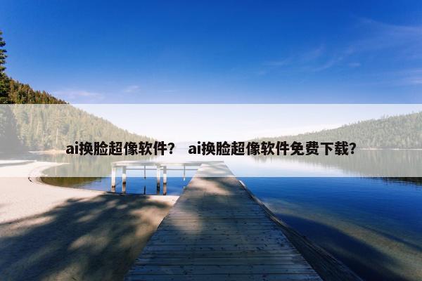 ai换脸超像软件？ ai换脸超像软件免费下载？
