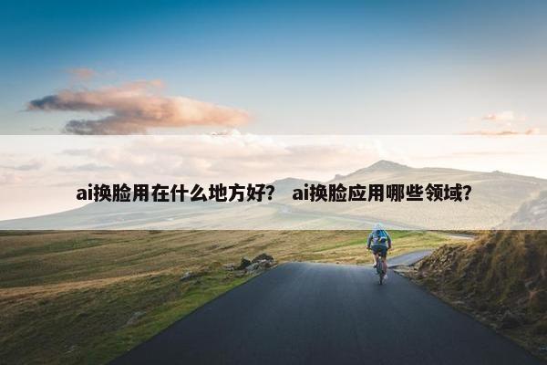 ai换脸用在什么地方好？ ai换脸应用哪些领域？