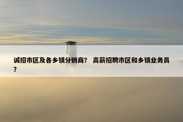 诚招市区及各乡镇分销商？ 高薪招聘市区和乡镇业务员？